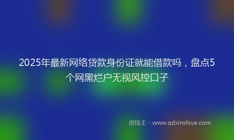 2025年最新网络贷款身份证就能借款吗，盘点5个网黑烂户无视风控口子