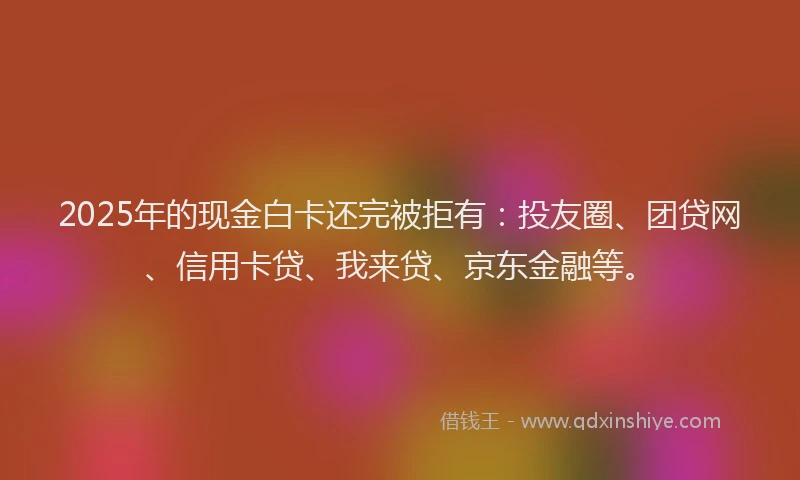 2025年的现金白卡还完被拒有：投友圈、团贷网、信用卡贷、我来贷、京东金融等。