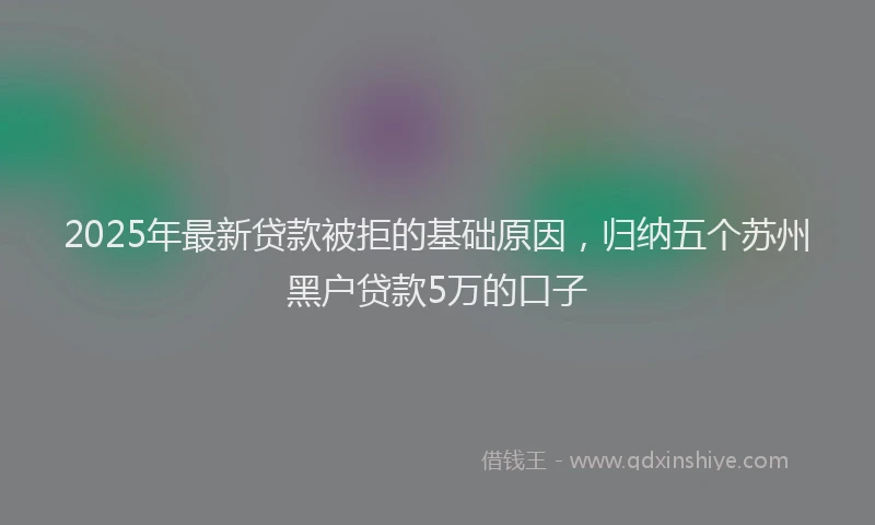 2025年最新贷款被拒的基础原因，归纳五个苏州黑户贷款5万的口子