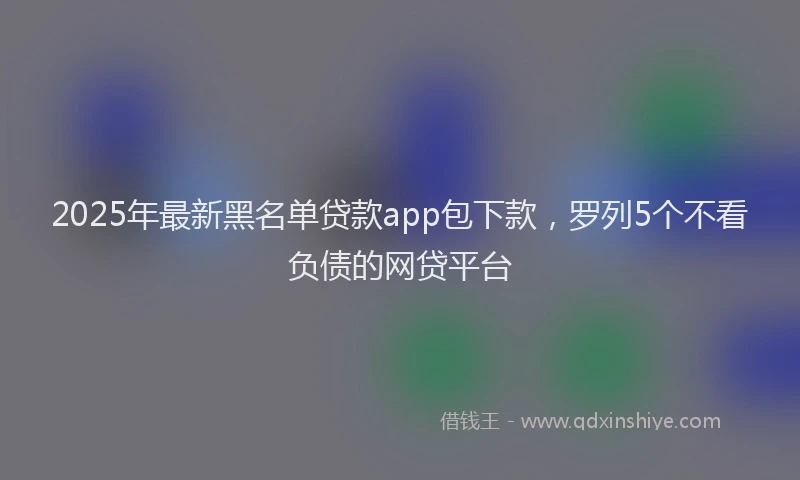 2025年最新黑名单贷款app包下款，罗列5个不看负债的网贷平台