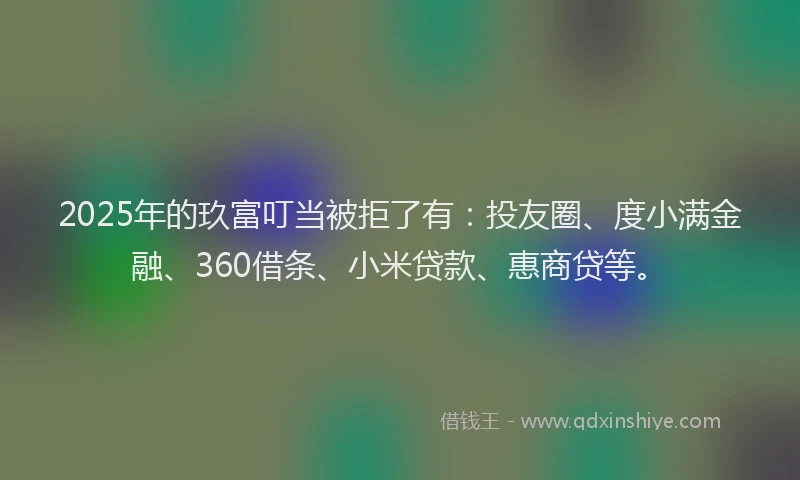 2025年的玖富叮当被拒了有：投友圈、度小满金融、360借条、小米贷款、惠商贷等。