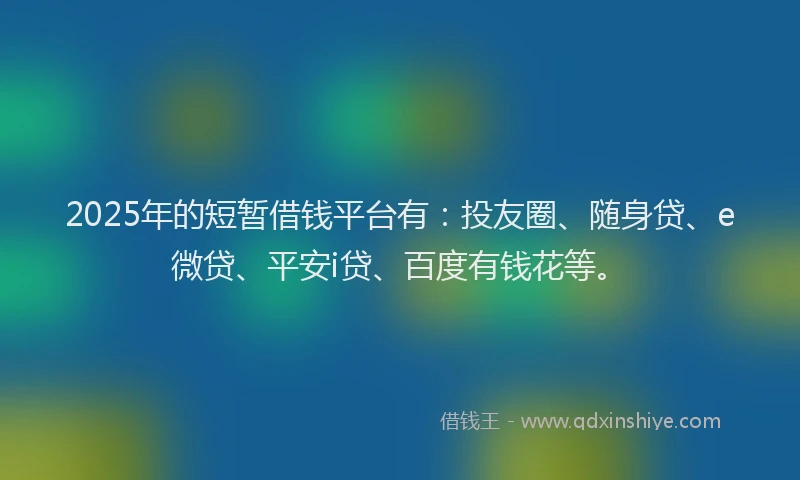2025年的短暂借钱平台有：投友圈、随身贷、e微贷、平安i贷、百度有钱花等。