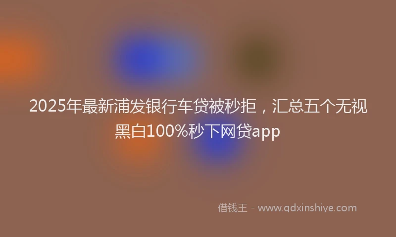 2025年最新浦发银行车贷被秒拒，汇总五个无视黑白100%秒下网贷app