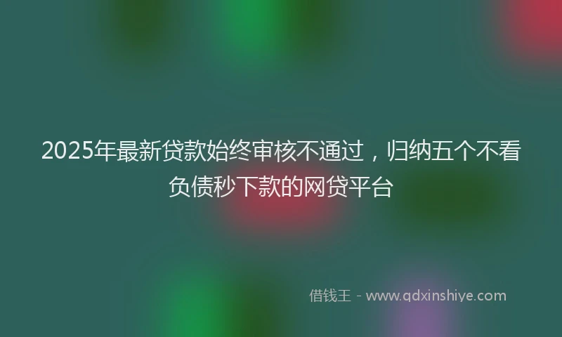 2025年最新贷款始终审核不通过，归纳五个不看负债秒下款的网贷平台