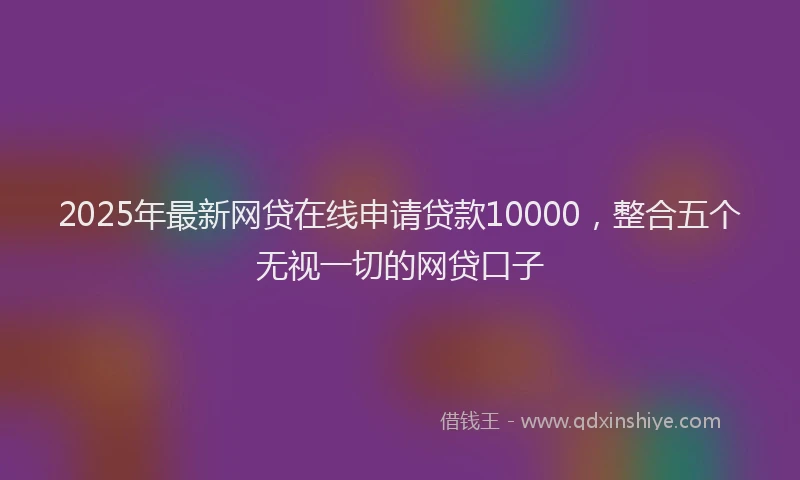2025年最新网贷在线申请贷款10000，整合五个无视一切的网贷口子