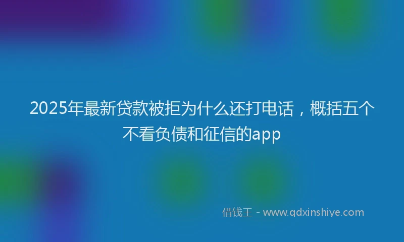 2025年最新贷款被拒为什么还打电话，概括五个不看负债和征信的app