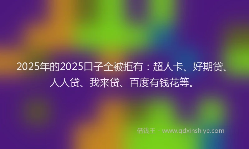 2025年的2025口子全被拒有：超人卡、好期贷、人人贷、我来贷、百度有钱花等。