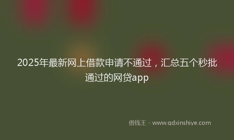 2025年最新网上借款申请不通过，汇总五个秒批通过的网贷app