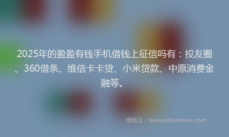2025年的盈盈有钱手机借钱上征信吗有：投友圈、360借条、维信卡卡贷、小米贷款、中原消费金融等。