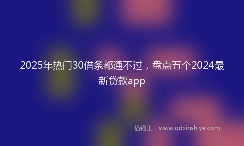 2025年热门30借条都通不过，盘点五个2024最新贷款app
