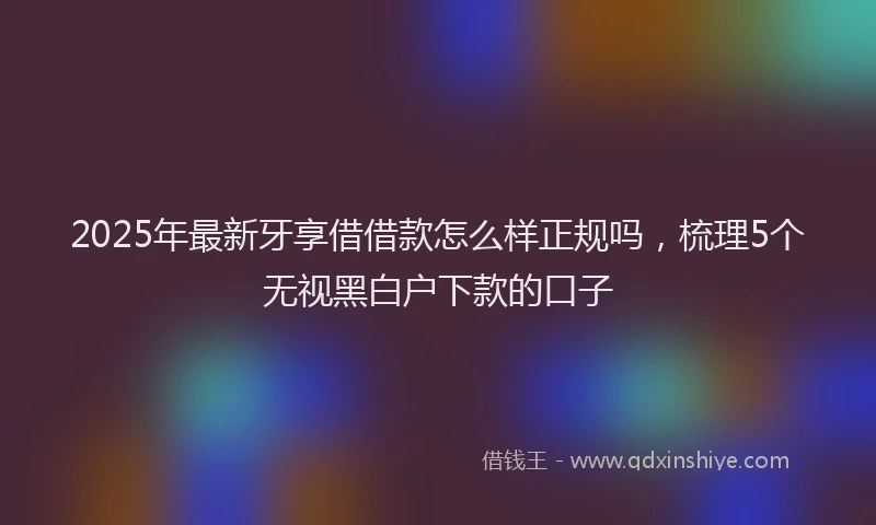 2025年最新牙享借借款怎么样正规吗，梳理5个无视黑白户下款的口子