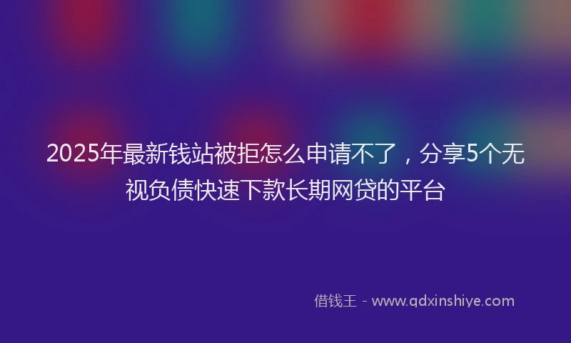 2025年最新钱站被拒怎么申请不了，分享5个无视负债快速下款长期网贷的平台