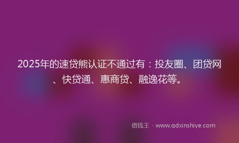 2025年的速贷熊认证不通过有：投友圈、团贷网、快贷通、惠商贷、融逸花等。