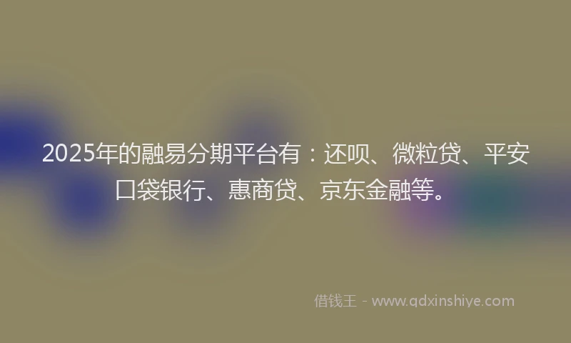2025年的融易分期平台有：还呗、微粒贷、平安口袋银行、惠商贷、京东金融等。