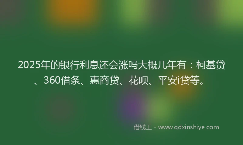2025年的银行利息还会涨吗大概几年有：柯基贷、360借条、惠商贷、花呗、平安i贷等。