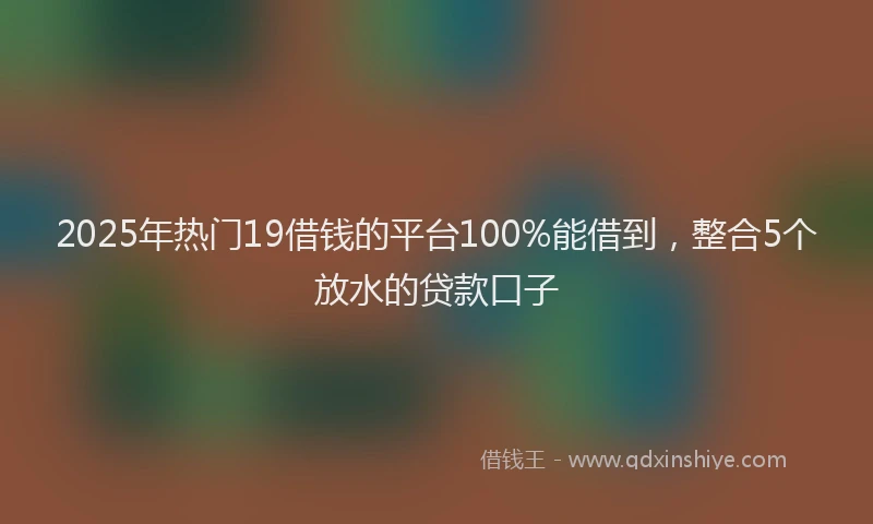2025年热门19借钱的平台100%能借到，整合5个放水的贷款口子