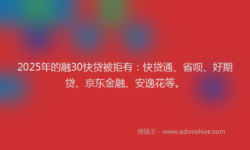 2025年的融30快贷被拒有：快贷通、省呗、好期贷、京东金融、安逸花等。