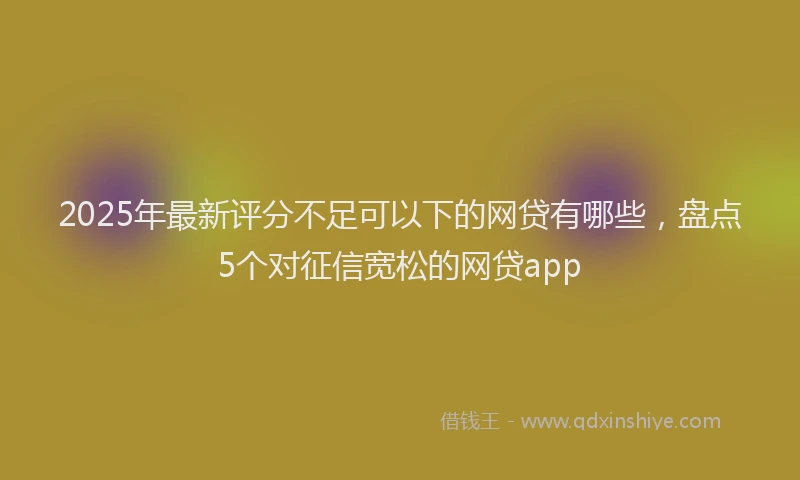 2025年最新评分不足可以下的网贷有哪些，盘点5个对征信宽松的网贷app
