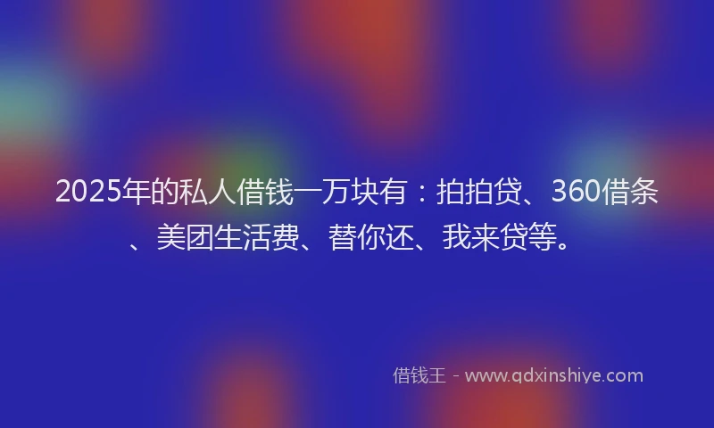2025年的私人借钱一万块有：拍拍贷、360借条、美团生活费、替你还、我来贷等。