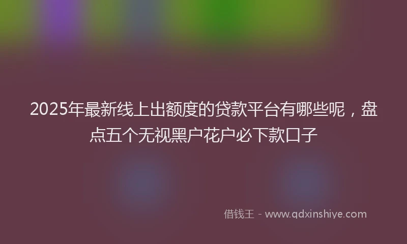 2025年最新线上出额度的贷款平台有哪些呢，盘点五个无视黑户花户必下款口子