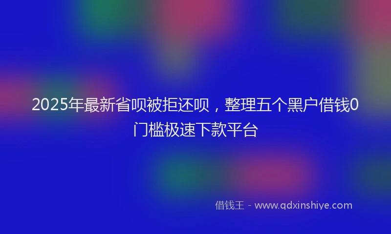 2025年最新省呗被拒还呗，整理五个黑户借钱0门槛极速下款平台