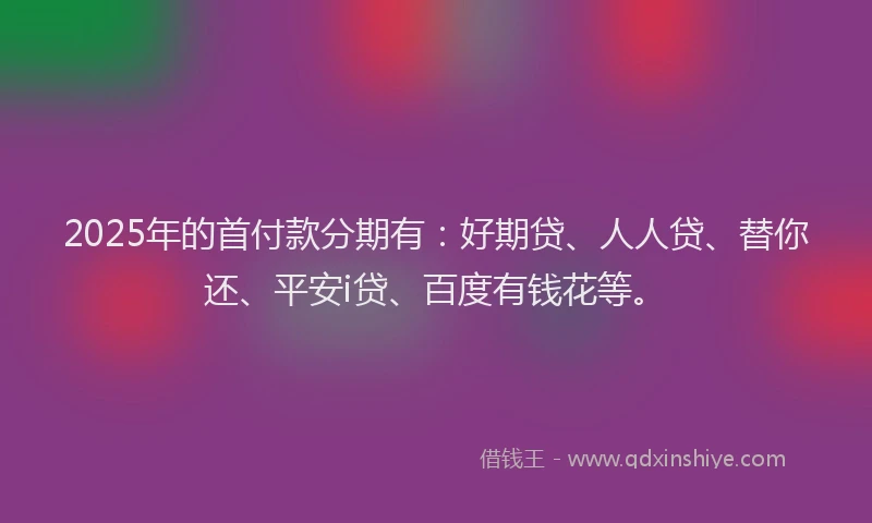 2025年的首付款分期有：好期贷、人人贷、替你还、平安i贷、百度有钱花等。