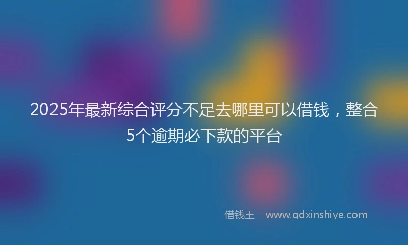2025年最新综合评分不足去哪里可以借钱，整合5个逾期必下款的平台