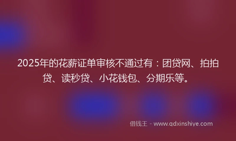 2025年的花薪证单审核不通过有：团贷网、拍拍贷、读秒贷、小花钱包、分期乐等。