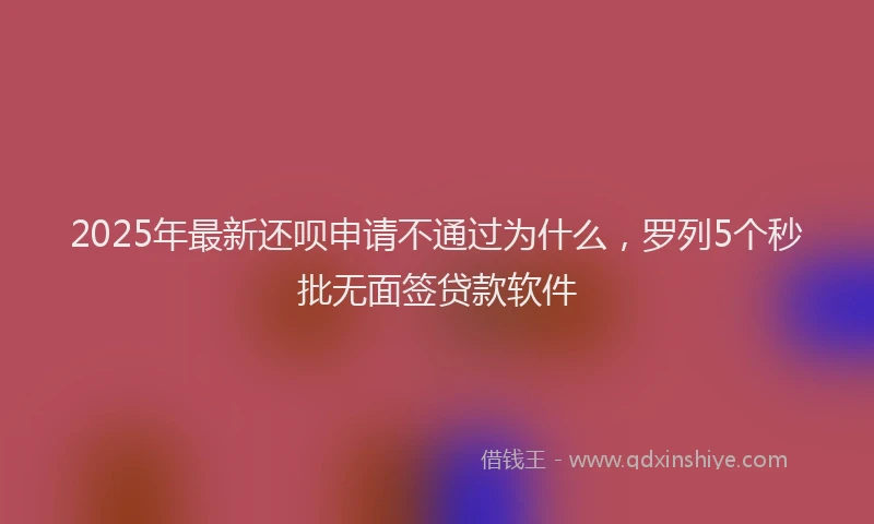 2025年最新还呗申请不通过为什么，罗列5个秒批无面签贷款软件