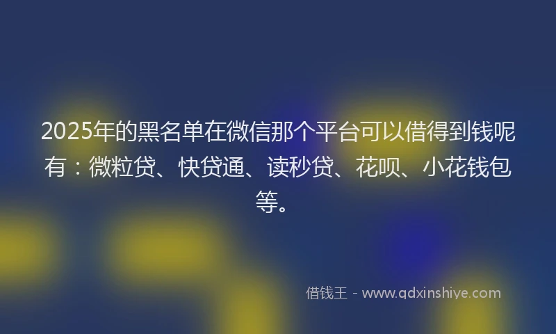 2025年的黑名单在微信那个平台可以借得到钱呢有：微粒贷、快贷通、读秒贷、花呗、小花钱包等。