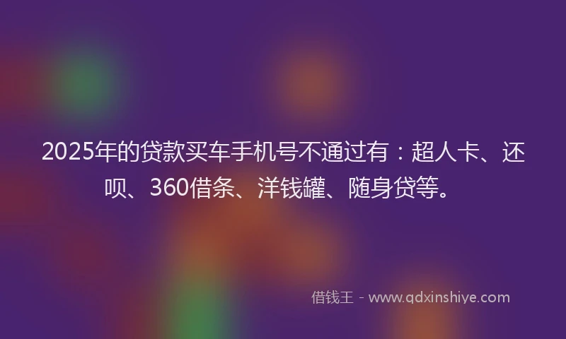 2025年的贷款买车手机号不通过有：超人卡、还呗、360借条、洋钱罐、随身贷等。