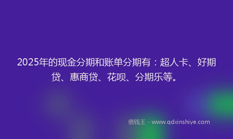 2025年的现金分期和账单分期有：超人卡、好期贷、惠商贷、花呗、分期乐等。