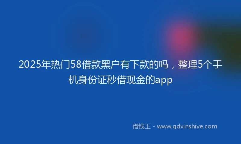 2025年热门58借款黑户有下款的吗，整理5个手机身份证秒借现金的app