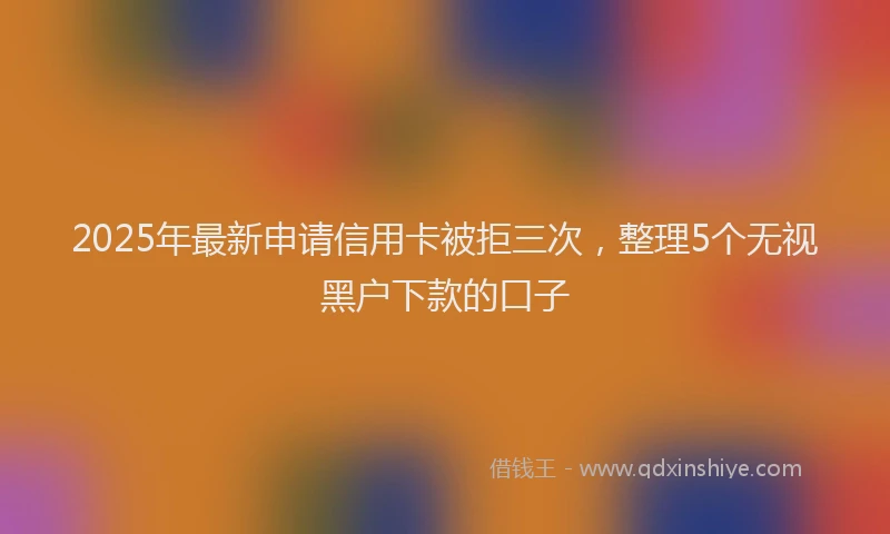 2025年最新申请信用卡被拒三次，整理5个无视黑户下款的口子