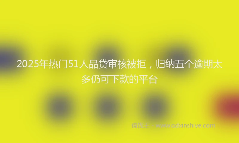2025年热门51人品贷审核被拒，归纳五个逾期太多仍可下款的平台