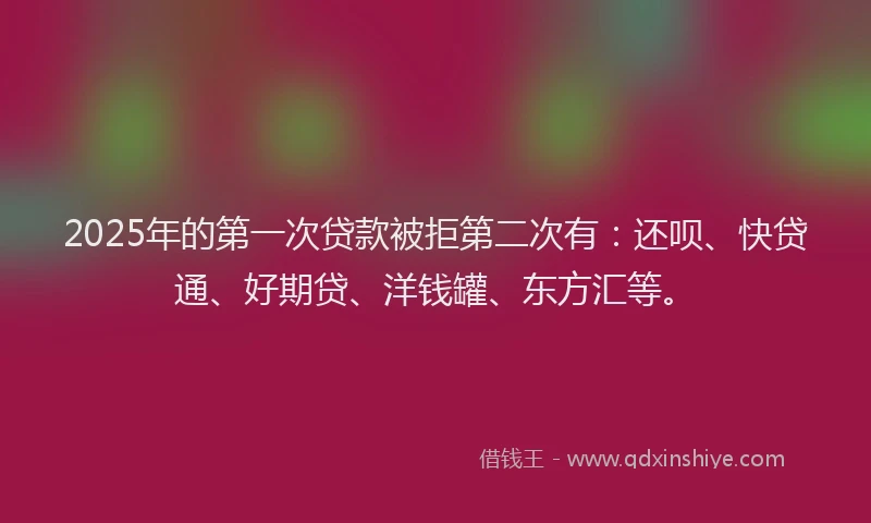 2025年的第一次贷款被拒第二次有：还呗、快贷通、好期贷、洋钱罐、东方汇等。