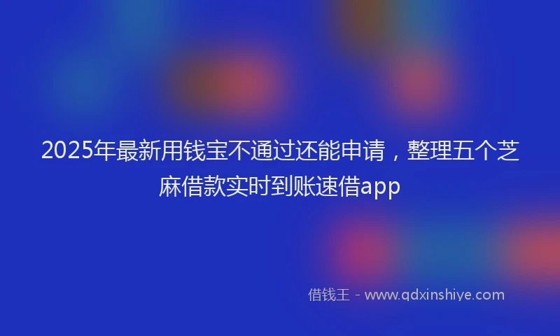 2025年最新用钱宝不通过还能申请，整理五个芝麻借款实时到账速借app
