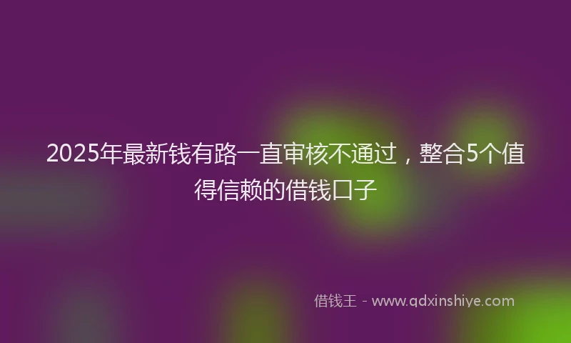 2025年最新钱有路一直审核不通过，整合5个值得信赖的借钱口子