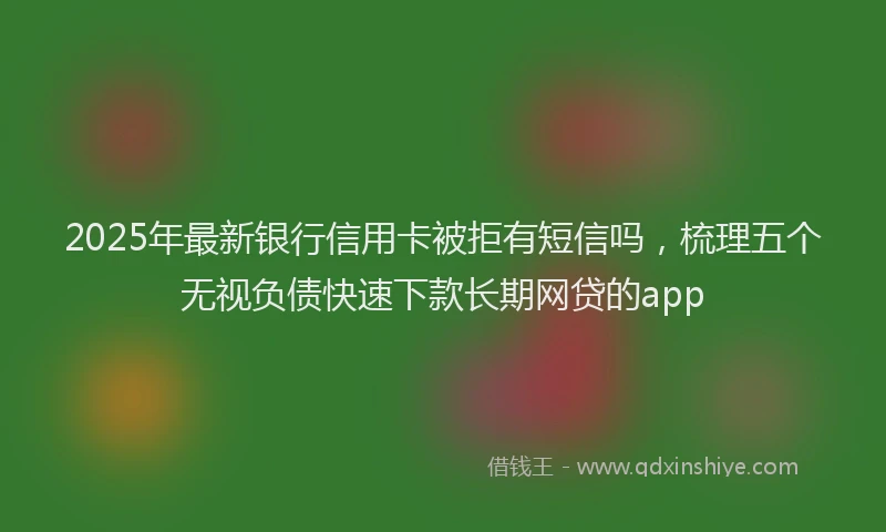 2025年最新银行信用卡被拒有短信吗，梳理五个无视负债快速下款长期网贷的app