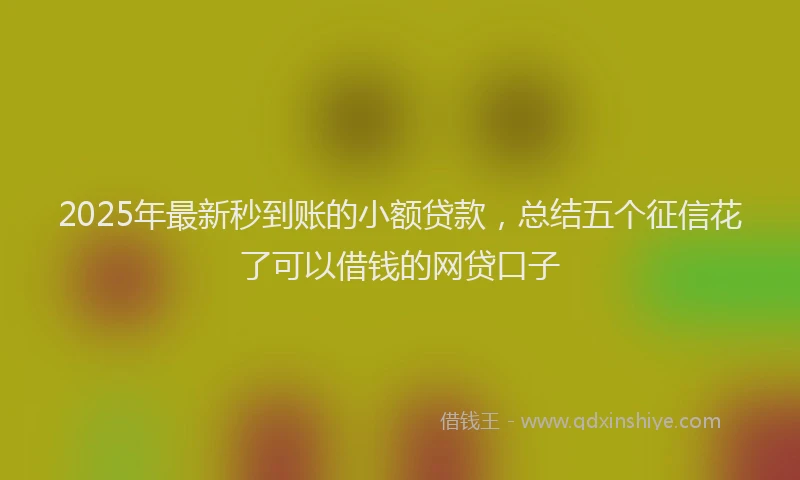 2025年最新秒到账的小额贷款，总结五个征信花了可以借钱的网贷口子
