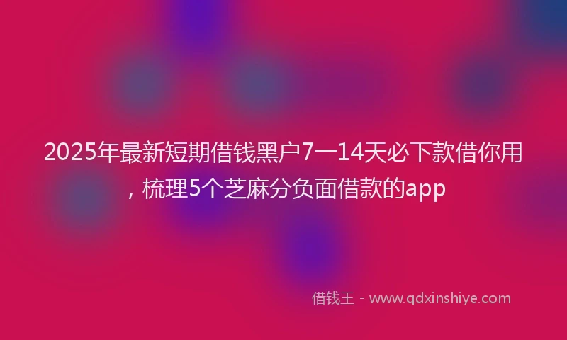 2025年最新短期借钱黑户7一14天必下款借你用，梳理5个芝麻分负面借款的app