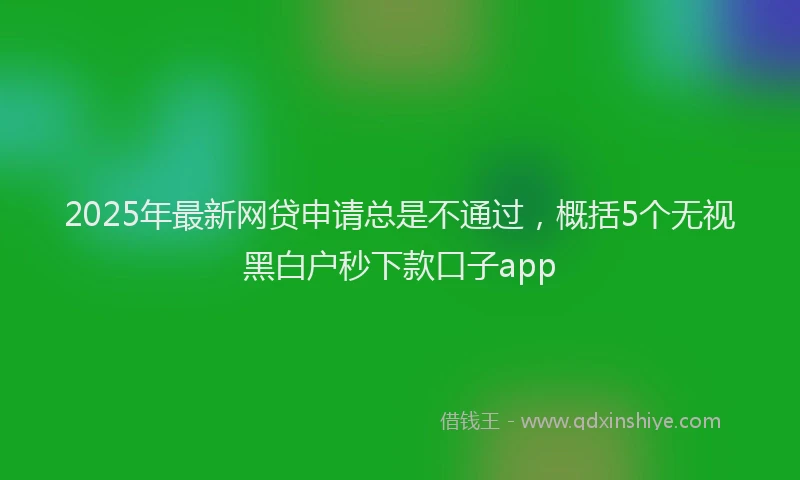 2025年最新网贷申请总是不通过，概括5个无视黑白户秒下款口子app