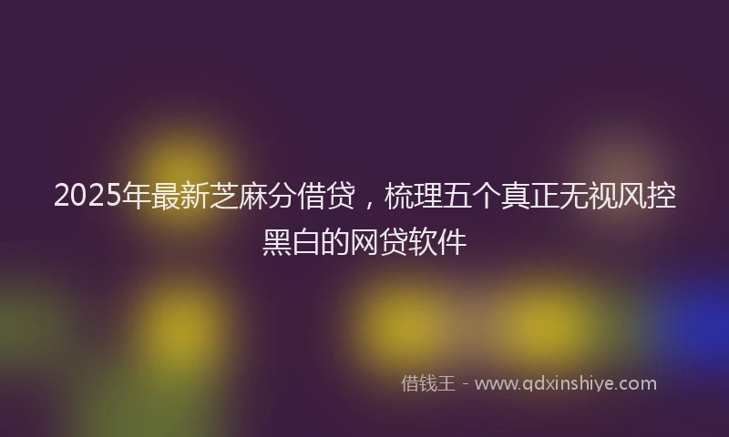 2025年最新芝麻分借贷，梳理五个真正无视风控黑白的网贷软件