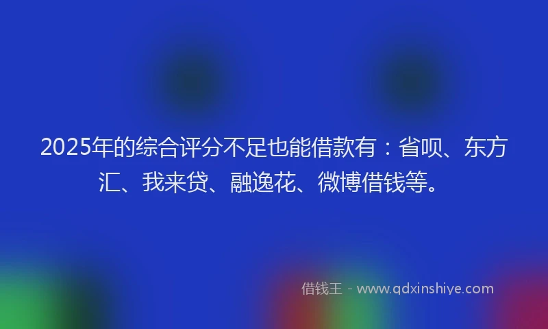 2025年的综合评分不足也能借款有：省呗、东方汇、我来贷、融逸花、微博借钱等。