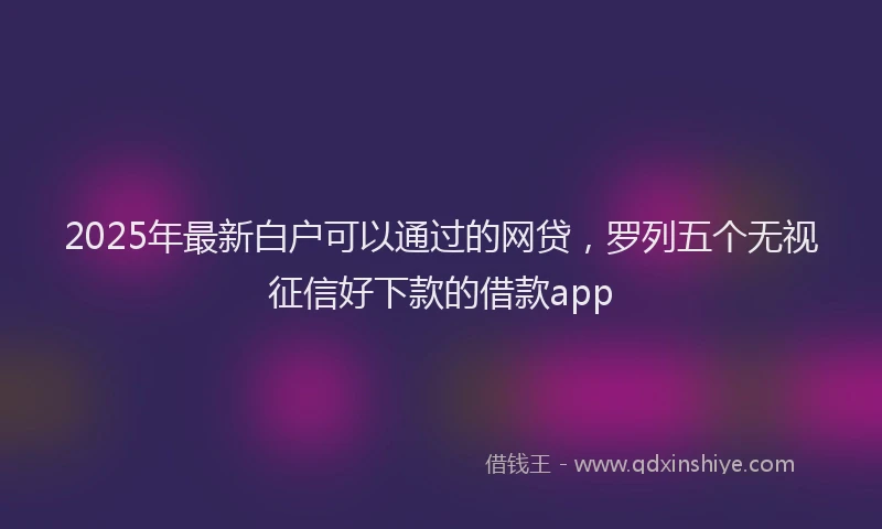 2025年最新白户可以通过的网贷，罗列五个无视征信好下款的借款app
