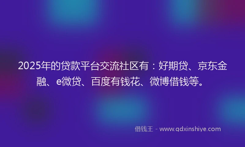 2025年的贷款平台交流社区有：好期贷、京东金融、e微贷、百度有钱花、微博借钱等。