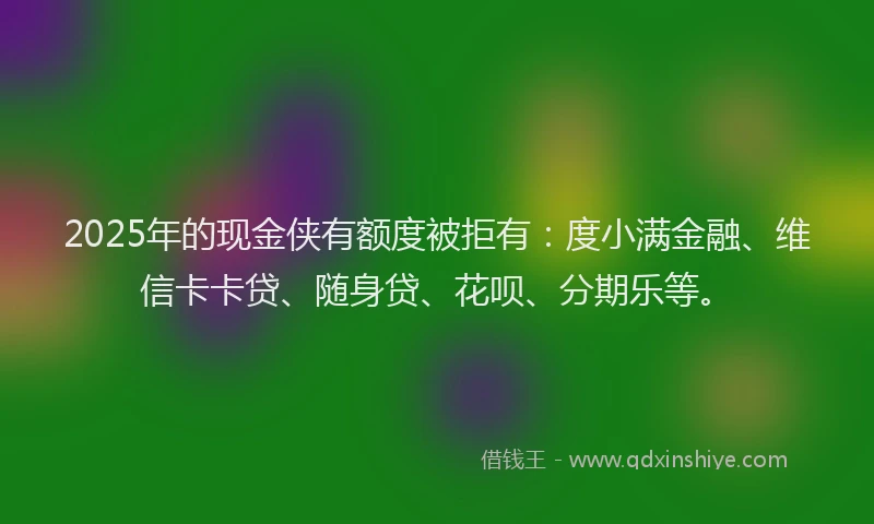 2025年的现金侠有额度被拒有：度小满金融、维信卡卡贷、随身贷、花呗、分期乐等。