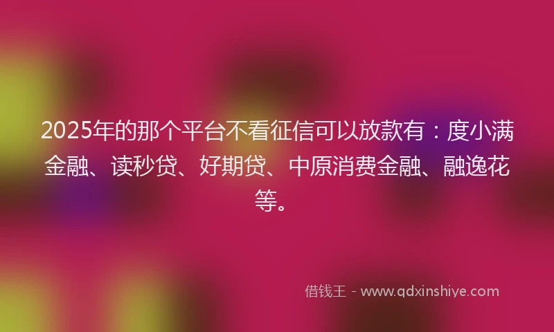 2025年的那个平台不看征信可以放款有：度小满金融、读秒贷、好期贷、中原消费金融、融逸花等。