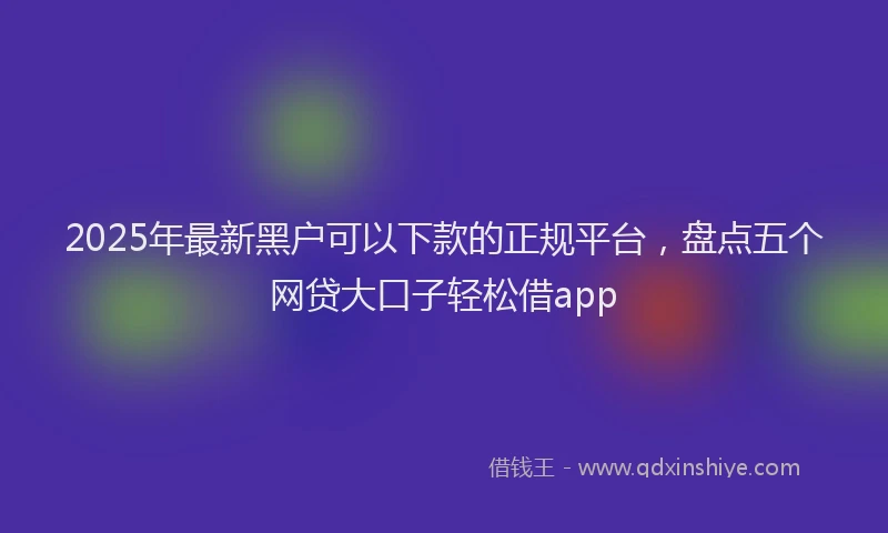 2025年最新黑户可以下款的正规平台，盘点五个网贷大口子轻松借app