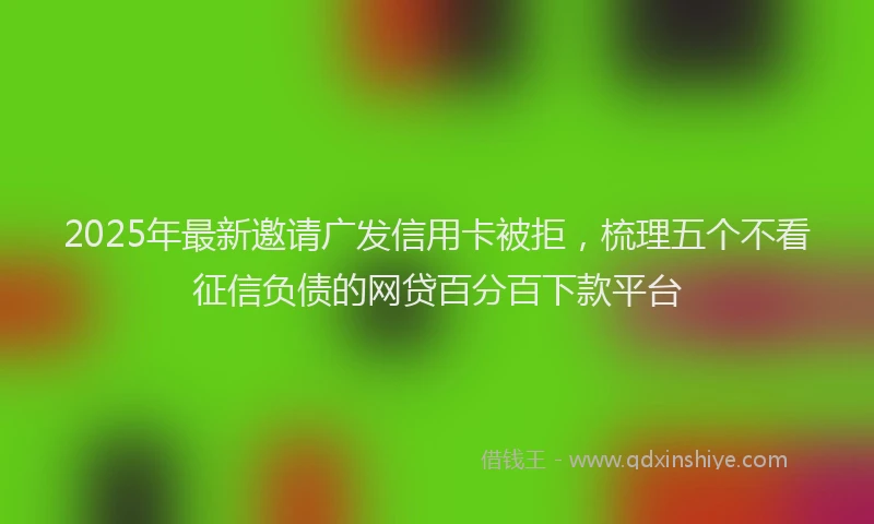 2025年最新邀请广发信用卡被拒，梳理五个不看征信负债的网贷百分百下款平台